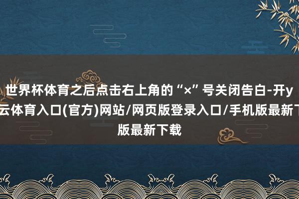 世界杯体育之后点击右上角的“×”号关闭告白-开yun云体育入口(官方)网站/网页版登录入口/手机版最新下载