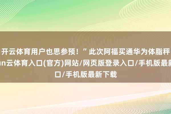 开云体育用户也思参预!”此次阿福买通华为体脂秤-开yun云体育入口(官方)网站/网页版登录入口/手机版最新下载