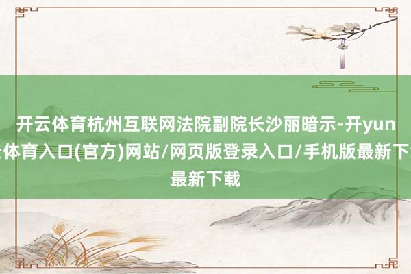 开云体育杭州互联网法院副院长沙丽暗示-开yun云体育入口(官方)网站/网页版登录入口/手机版最新下载