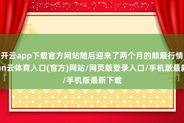 开云app下载官方网站随后迎来了两个月的颠簸行情-开yun云体育入口(官方)网站/网页版登录入口/手机版最新下载