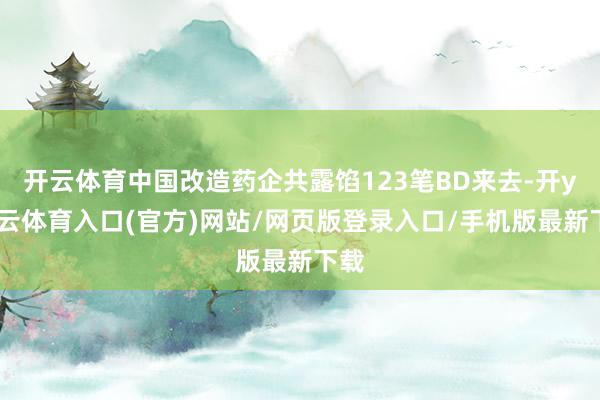 开云体育中国改造药企共露馅123笔BD来去-开yun云体育入口(官方)网站/网页版登录入口/手机版最新下载