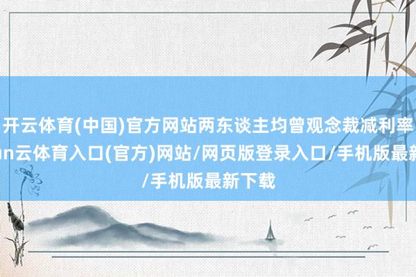 开云体育(中国)官方网站两东谈主均曾观念裁减利率-开yun云体育入口(官方)网站/网页版登录入口/手机版最新下载