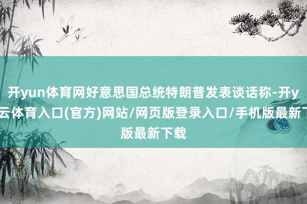 开yun体育网好意思国总统特朗普发表谈话称-开yun云体育入口(官方)网站/网页版登录入口/手机版最新下载