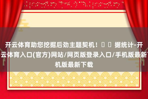 开云体育助您挖掘后劲主题契机! 据统计-开yun云体育入口(官方)网站/网页版登录入口/手机版最新下载