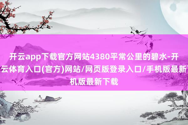 开云app下载官方网站4380平常公里的碧水-开yun云体育入口(官方)网站/网页版登录入口/手机版最新下载