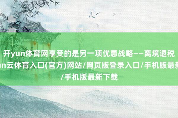 开yun体育网享受的是另一项优惠战略——离境退税-开yun云体育入口(官方)网站/网页版登录入口/手机版最新下载