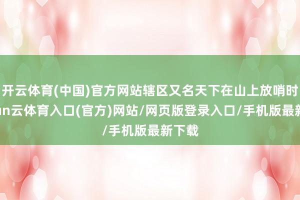 开云体育(中国)官方网站辖区又名天下在山上放哨时-开yun云体育入口(官方)网站/网页版登录入口/手机版最新下载
