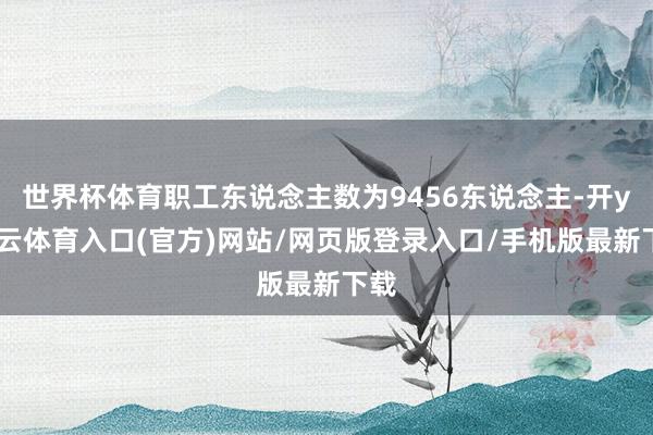 世界杯体育职工东说念主数为9456东说念主-开yun云体育入口(官方)网站/网页版登录入口/手机版最新下载