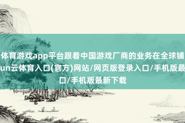 体育游戏app平台跟着中国游戏厂商的业务在全球铺开-开yun云体育入口(官方)网站/网页版登录入口/手机版最新下载
