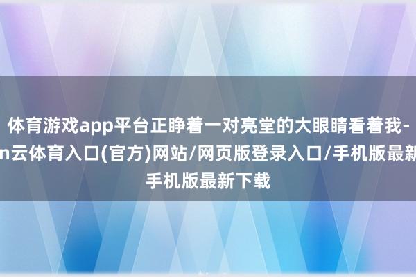 体育游戏app平台正睁着一对亮堂的大眼睛看着我-开yun云体育入口(官方)网站/网页版登录入口/手机版最新下载