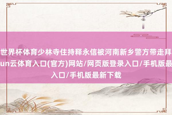 世界杯体育少林寺住持释永信被河南新乡警方带走拜谒-开yun云体育入口(官方)网站/网页版登录入口/手机版最新下载