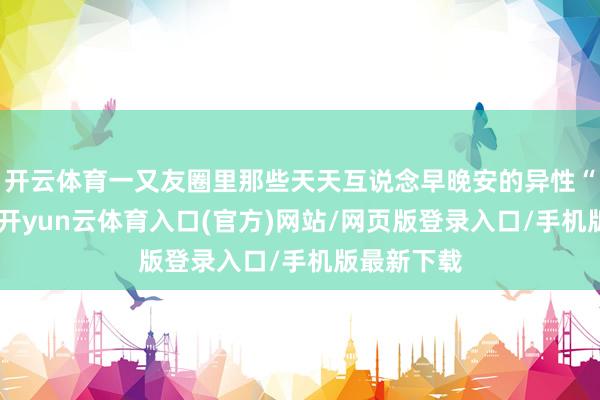 开云体育一又友圈里那些天天互说念早晚安的异性“铁哥们”-开yun云体育入口(官方)网站/网页版登录入口/手机版最新下载