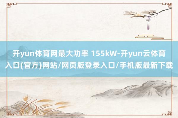 开yun体育网最大功率 155kW-开yun云体育入口(官方)网站/网页版登录入口/手机版最新下载