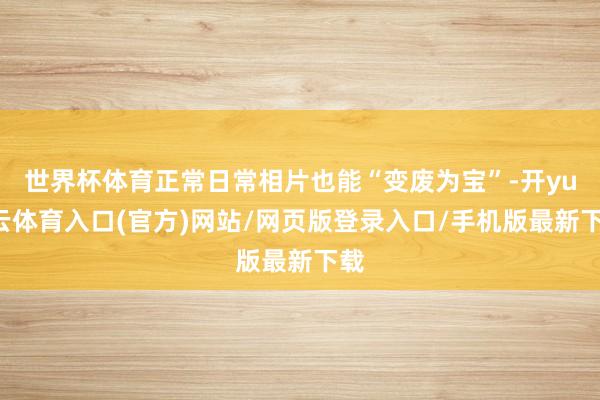 世界杯体育正常日常相片也能“变废为宝”-开yun云体育入口(官方)网站/网页版登录入口/手机版最新下载