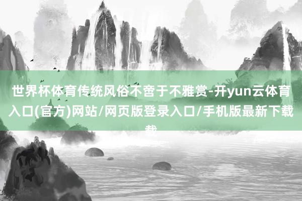 世界杯体育传统风俗不啻于不雅赏-开yun云体育入口(官方)网站/网页版登录入口/手机版最新下载