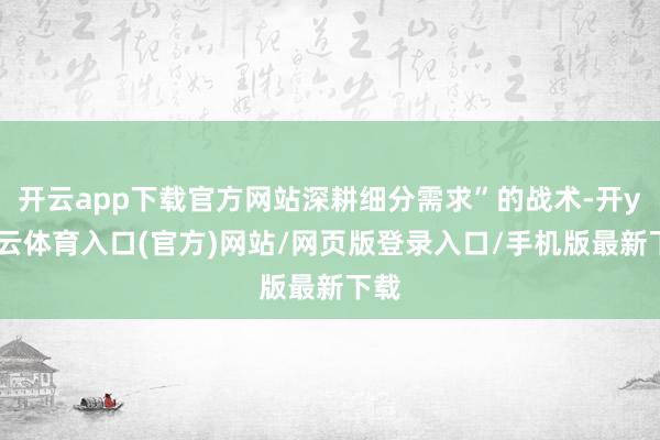 开云app下载官方网站深耕细分需求”的战术-开yun云体育入口(官方)网站/网页版登录入口/手机版最新下载