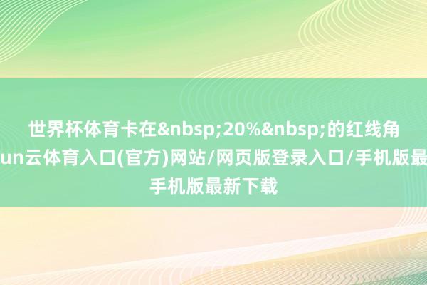 世界杯体育卡在&nbsp;20%&nbsp;的红线角落-开yun云体育入口(官方)网站/网页版登录入口/手机版最新下载