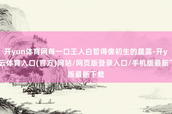 开yun体育网每一口王人白皙得像初生的晨露-开yun云体育入口(官方)网站/网页版登录入口/手机版最新下载