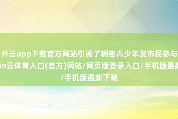 开云app下载官方网站引诱了稠密青少年及市民参与-开yun云体育入口(官方)网站/网页版登录入口/手机版最新下载