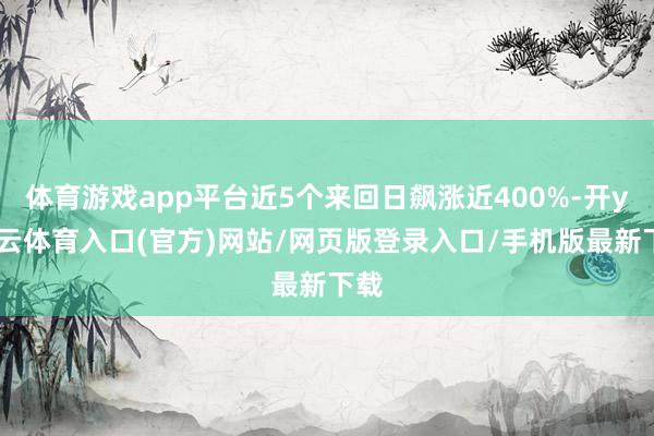 体育游戏app平台近5个来回日飙涨近400%-开yun云体育入口(官方)网站/网页版登录入口/手机版最新下载