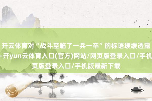 开云体育对“战斗至临了一兵一卒”的标语缓缓透露出窘迫厚谊-开yun云体育入口(官方)网站/网页版登录入口/手机版最新下载