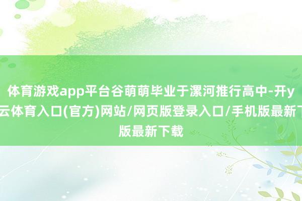 体育游戏app平台谷萌萌毕业于漯河推行高中-开yun云体育入口(官方)网站/网页版登录入口/手机版最新下载