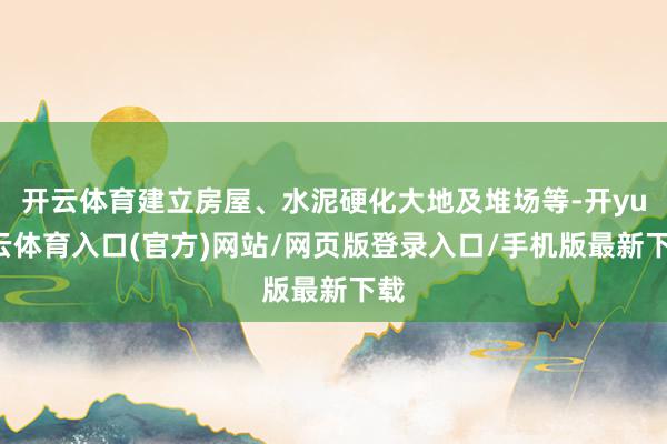 开云体育建立房屋、水泥硬化大地及堆场等-开yun云体育入口(官方)网站/网页版登录入口/手机版最新下载