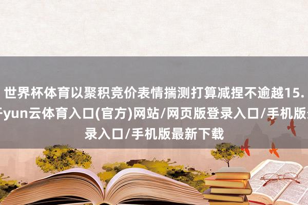 世界杯体育以聚积竞价表情揣测打算减捏不逾越15.7万股-开yun云体育入口(官方)网站/网页版登录入口/手机版最新下载