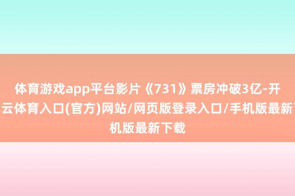 体育游戏app平台影片《731》票房冲破3亿-开yun云体育入口(官方)网站/网页版登录入口/手机版最新下载