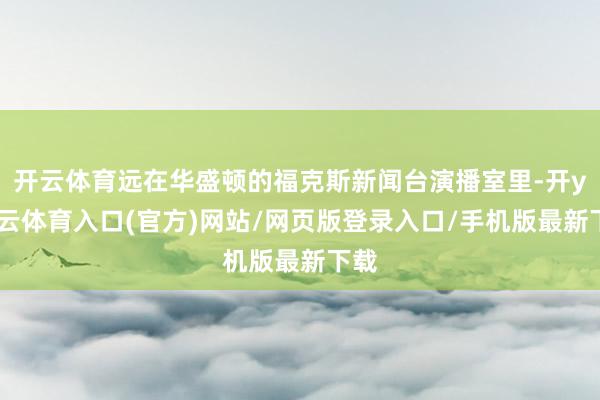 开云体育远在华盛顿的福克斯新闻台演播室里-开yun云体育入口(官方)网站/网页版登录入口/手机版最新下载