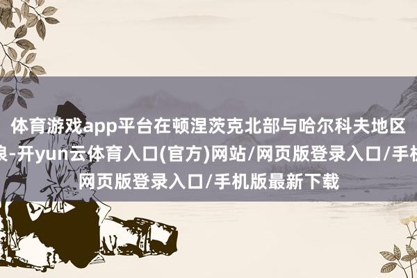 体育游戏app平台在顿涅茨克北部与哈尔科夫地区掀翻鲸波鳄浪-开yun云体育入口(官方)网站/网页版登录入口/手机版最新下载