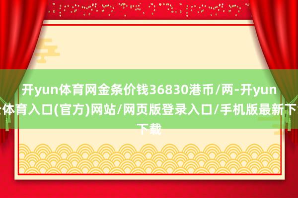 开yun体育网金条价钱36830港币/两-开yun云体育入口(官方)网站/网页版登录入口/手机版最新下载