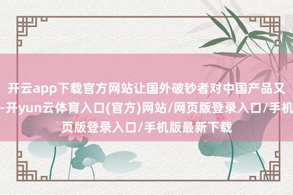 开云app下载官方网站让国外破钞者对中国产品又有了新意识-开yun云体育入口(官方)网站/网页版登录入口/手机版最新下载