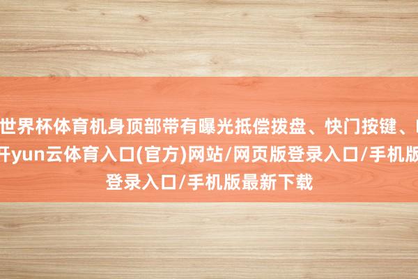 世界杯体育机身顶部带有曝光抵偿拨盘、快门按键、ISO拨盘-开yun云体育入口(官方)网站/网页版登录入口/手机版最新下载