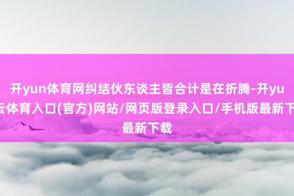 开yun体育网纠结伙东谈主皆合计是在折腾-开yun云体育入口(官方)网站/网页版登录入口/手机版最新下载