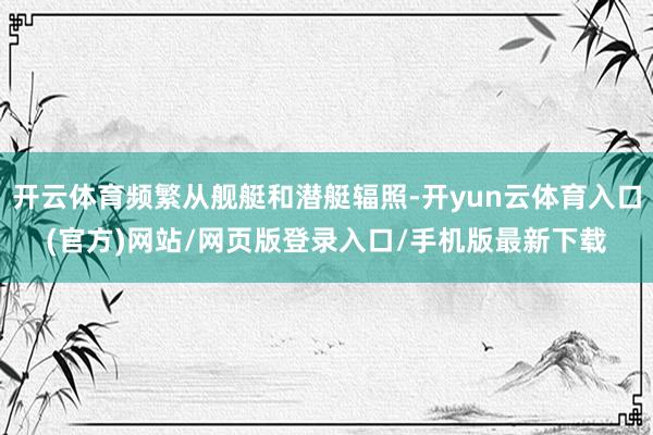 开云体育频繁从舰艇和潜艇辐照-开yun云体育入口(官方)网站/网页版登录入口/手机版最新下载