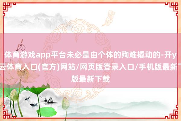 体育游戏app平台未必是由个体的殉难撬动的-开yun云体育入口(官方)网站/网页版登录入口/手机版最新下载