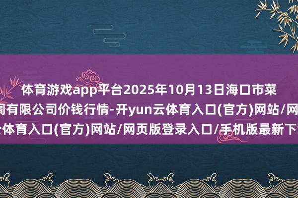 体育游戏app平台2025年10月13日海口市菜篮子江楠农居品批发阛阓有限公司价钱行情-开yun云体育入口(官方)网站/网页版登录入口/手机版最新下载