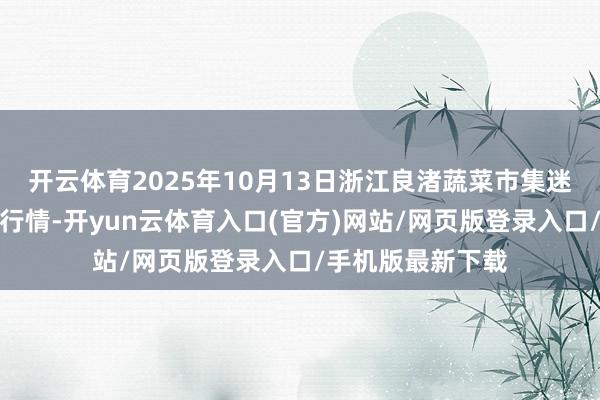 开云体育2025年10月13日浙江良渚蔬菜市集迷惑有限公司价钱行情-开yun云体育入口(官方)网站/网页版登录入口/手机版最新下载