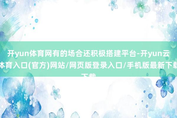 开yun体育网有的场合还积极搭建平台-开yun云体育入口(官方)网站/网页版登录入口/手机版最新下载