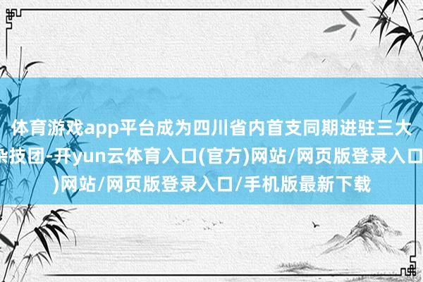 体育游戏app平台成为四川省内首支同期进驻三大一线城市的场所杂技团-开yun云体育入口(官方)网站/网页版登录入口/手机版最新下载