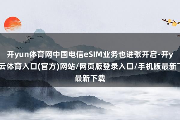 开yun体育网中国电信eSIM业务也进张开启-开yun云体育入口(官方)网站/网页版登录入口/手机版最新下载
