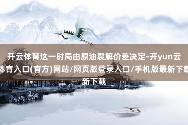 开云体育这一时局由原油裂解价差决定-开yun云体育入口(官方)网站/网页版登录入口/手机版最新下载