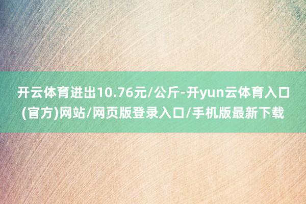 开云体育进出10.76元/公斤-开yun云体育入口(官方)网站/网页版登录入口/手机版最新下载
