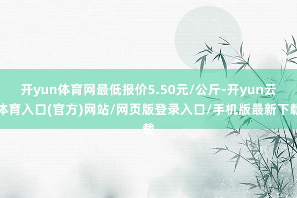 开yun体育网最低报价5.50元/公斤-开yun云体育入口(官方)网站/网页版登录入口/手机版最新下载
