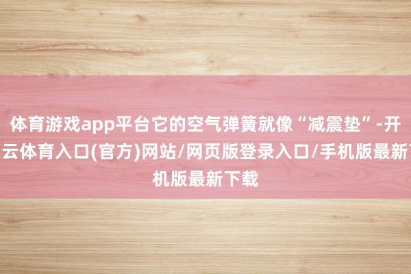 体育游戏app平台它的空气弹簧就像“减震垫”-开yun云体育入口(官方)网站/网页版登录入口/手机版最新下载