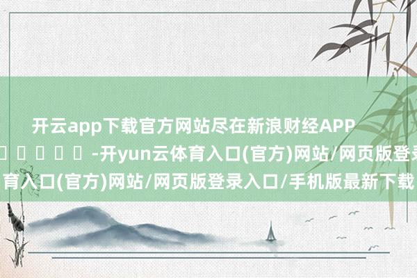开云app下载官方网站尽在新浪财经APP            													-开yun云体育入口(官方)网站/网页版登录入口/手机版最新下载