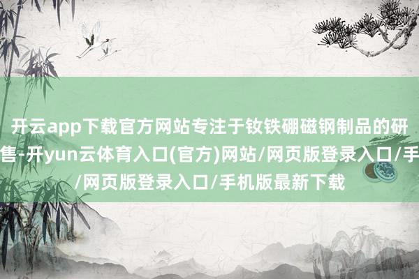 开云app下载官方网站专注于钕铁硼磁钢制品的研发、坐蓐和销售-开yun云体育入口(官方)网站/网页版登录入口/手机版最新下载