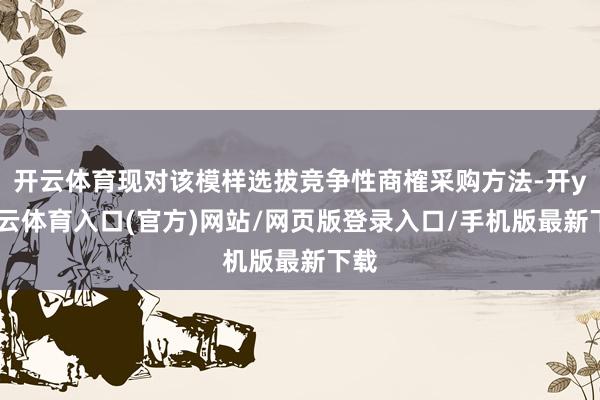 开云体育现对该模样选拔竞争性商榷采购方法-开yun云体育入口(官方)网站/网页版登录入口/手机版最新下载