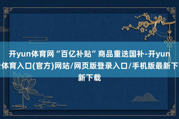 开yun体育网“百亿补贴”商品重迭国补-开yun云体育入口(官方)网站/网页版登录入口/手机版最新下载